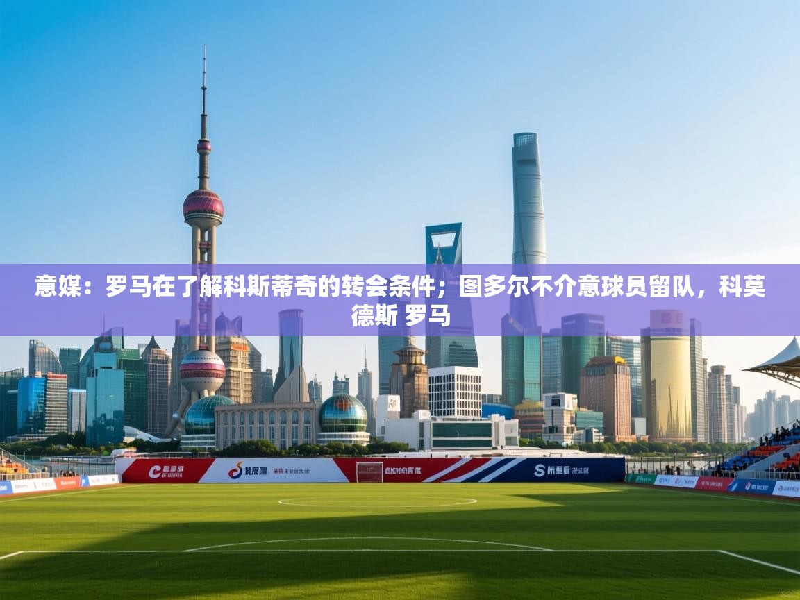 意媒：罗马在了解科斯蒂奇的转会条件；图多尔不介意球员留队，科莫德斯 罗马  第1张