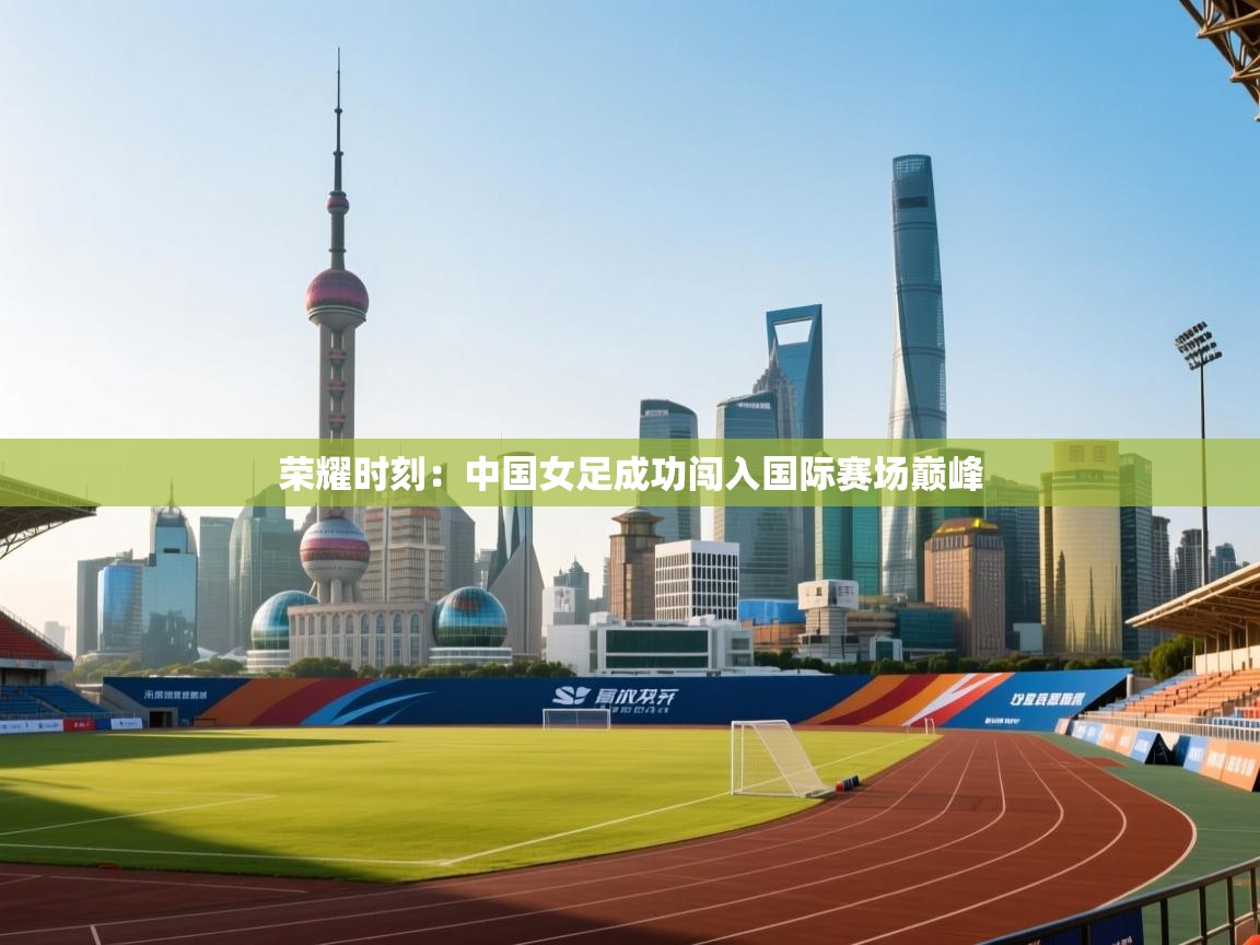 荣耀时刻：中国女足成功闯入国际赛场巅峰